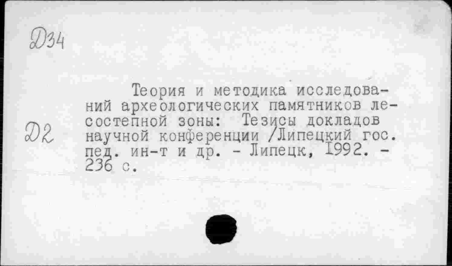 ﻿
ж
Теория и методика исследований археологических памятников лесостепной зоны: Тезисы докладов научной конференции /Липецкий гос. пед. ин-т и др. - Липецк, 1992. -236 с.